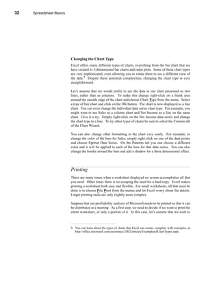 32     Spreadsheet Basics




     CHAPTER 1: Spreadsheet Basics




                               Changing the Chart Type
                               Excel offers many different types of charts, everything from the bar chart that we
                               have created to 3-dimensional bar charts and radar plots. Some of these chart types
                               are very sophisticated, even allowing you to rotate them to see a different view of
                               the data.9 Despite these potential complexities, changing the chart type is very
                               straightforward.

                               Let’s assume that we would prefer to see the data in our chart presented as two
                               lines, rather than as columns. To make this change right-click on a blank area
                               around the outside edge of the chart and choose Chart Type from the menu. Select
                               a type of line chart and click on the OK button. The chart is now displayed as a line
                               chart. You can even change the individual data series chart type. For example, you
                               might want to see Sales as a column chart and Net Income as a line on the same
                               chart. Give it a try. Simply right-click on the Net Income data series and change
                               the chart type to a line. To try other types of charts be sure to select the Custom tab
                               of the Chart Wizard.

                               You can also change other formatting in the chart very easily. For example, to
                               change the color of the bars for Sales, simply right-click on one of the data points
                               and choose Format Data Series. On the Patterns tab you can choose a different
                               color and it will be applied to each of the bars for that data series. You can also
                               change the border around the bars and add a shadow for a three dimensional effect.




                               Printing
                               There are many times when a worksheet displayed on screen accomplishes all that
                               you need. Other times there is no escaping the need for a hard copy. Excel makes
                               printing a worksheet both easy and flexible. For small worksheets, all that need be
                               done is to choose File Print from the menus and let Excel worry about the details.
                               Larger printing tasks are only slightly more complex.

                               Suppose that our profitability analysis of Microsoft needs to be printed so that it can
                               be distributed at a meeting. As a first step, we need to decide if we want to print the
                               entire worksheet, or only a portion of it. In this case, let’s assume that we wish to



                               9. You can learn about the types of charts that Excel can create, complete with examples, at
                                  http://office.microsoft.com/assistance/2002/articles/ExamplesofChartTypes.aspx.




     32
 