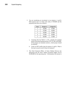 322     Capital Budgeting




      CHAPTER 10: Capital Budgeting




                                      2.   You are considering an investment in two projects, A and B.
                                           Both projects have an initial cash outlay of $50,000 and the
                                           projected cash flows are as follows:

                                                         Year        Project A        Project B
                                                           1           20,000          35,000
                                                           2           25,000          30,000
                                                           3           30,000          25,000
                                                           4           35,000          20,000
                                                           5           40,000          15,000

                                           a.   Assuming that the WACC is 15%, calculate the payback
                                                period, discounted payback period, NPV, PI, IRR, and MIRR.
                                                If the projects are mutually exclusive, which project should
                                                be selected?
                                           b.   Create an NPV profile chart for projects A and B. What is
                                                the exact crossover rate for these two projects?

                                      3.   The Chief Financial Officer of Eaton Medical Devices has
                                           determined that the firm’s capital investment budget will be
                                           $5,000,000 for the upcoming year. Unfortunately, this amount is




      322
 