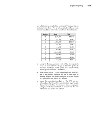 Capital Budgeting      323




                                                                   Problems




not sufficient to cover all of the positive NPV projects that are
available to the firm. You have been asked to choose which
investments, of those listed in the table below, should be made.

          Project           Cost                 NPV
             A               $628,200               $72,658
             B                352,100                 36,418
             C               1,245,600              212,150
             D                814,300                 70,925
             E                124,500                 11,400
             F                985,000                 56,842
             G               2,356,400                93,600
             H                226,900                 65,350
             I               1,650,000                48,842
             J                714,650                 39,815

a.   Using the Solver, determine which of the above projects
     should be included in the budget if the firm’s goal is to
     maximize shareholder wealth. (Note: Make sure to set the
     Solver options to Assume Linear Model.)
b.   Now assume that the CFO has informed you that projects A
     and B are mutually exclusive, but one of them must be
     selected. Change your Solver constraints to account for this
     new information and find the new solution.
c.   Ignore the constraints from Part b. The CFO has now
     informed you that Project I is of great strategic importance to
     the survival of the firm. For this reason it must be accepted.
     Change your Solver constraints to account for this new
     information and find the new solution.




                                                                       323
 