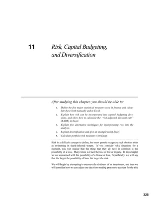 11
CHAPTER 11   Risk, Capital Budgeting,
             and Diversification




             After studying this chapter, you should be able to:
                 1.   Define the five major statistical measures used in finance and calcu-
                      late these both manually and in Excel.
                 2.   Explain how risk can be incorporated into capital budgeting deci-
                      sions, and show how to calculate the “risk-adjusted discount rate”
                      (RADR) in Excel.
                 3.   Explain five alternative techniques for incorporating risk into the
                      analysis.
                 4.   Explain diversification and give an example using Excel.
                 5.   Calculate portfolio risk measures with Excel.

             Risk is a difficult concept to define, but most people recognize such obvious risks
             as swimming in shark-infested waters. If you consider risky situations for a
             moment, you will realize that the thing that they all have in common is the
             possibility of a loss. Many times we face the loss of life or money. In this chapter
             we are concerned with the possibility of a financial loss. Specifically, we will say
             that the larger the possibility of loss, the larger the risk.

             We will begin by attempting to measure the riskiness of an investment, and then we
             will consider how we can adjust our decision-making process to account for the risk



                                                                                              325



                                                                                                    325
 