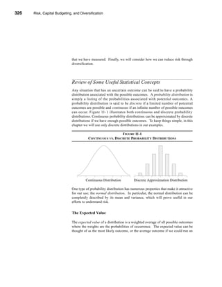 326     Risk, Capital Budgeting, and Diversification




      CHAPTER 11: Risk, Capital Budgeting, and Diversification




                                   that we have measured. Finally, we will consider how we can reduce risk through
                                   diversification.




                                   Review of Some Useful Statistical Concepts
                                   Any situation that has an uncertain outcome can be said to have a probability
                                   distribution associated with the possible outcomes. A probability distribution is
                                   simply a listing of the probabilities associated with potential outcomes. A
                                   probability distribution is said to be discrete if a limited number of potential
                                   outcomes are possible and continuous if an infinite number of possible outcomes
                                   can occur. Figure 11-1 illustrates both continuous and discrete probability
                                   distributions. Continuous probability distributions can be approximated by discrete
                                   distributions if we have enough possible outcomes. To keep things simple, in this
                                   chapter we will use only discrete distributions in our examples.

                                                                  FIGURE 11-1
                                               CONTINUOUS VS. DISCRETE PROBABILITY DISTRIBUTIONS




                                             Continuous Distribution          Discrete Approximation Distribution

                                   One type of probability distribution has numerous properties that make it attractive
                                   for our use: the normal distribution. In particular, the normal distribution can be
                                   completely described by its mean and variance, which will prove useful in our
                                   efforts to understand risk.


                                   The Expected Value

                                   The expected value of a distribution is a weighted average of all possible outcomes
                                   where the weights are the probabilities of occurrence. The expected value can be
                                   thought of as the most likely outcome, or the average outcome if we could run an




      326
 