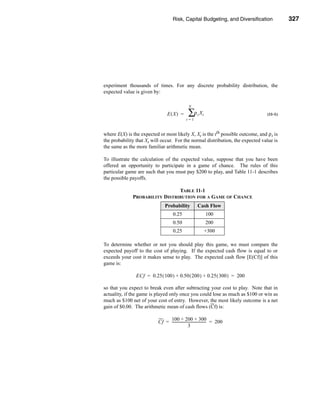 Risk, Capital Budgeting, and Diversification               327




                                                   Review of Some Useful Statistical Concepts




experiment thousands of times. For any discrete probability distribution, the
expected value is given by:

                                                  N

                                 E(X) =          ∑ρ X   t   t                           (11-1)
                                                t=1



where E(X) is the expected or most likely X, Xt is the tth possible outcome, and ρ t is
the probability that Xt will occur. For the normal distribution, the expected value is
the same as the more familiar arithmetic mean.

To illustrate the calculation of the expected value, suppose that you have been
offered an opportunity to participate in a game of chance. The rules of this
particular game are such that you must pay $200 to play, and Table 11-1 describes
the possible payoffs.

                                TABLE 11-1
              PROBABILITY DISTRIBUTION FOR A GAME OF CHANCE
                                Probability             Cash Flow
                                      0.25                      100
                                      0.50                      200
                                      0.25                      +300

To determine whether or not you should play this game, we must compare the
expected payoff to the cost of playing. If the expected cash flow is equal to or
exceeds your cost it makes sense to play. The expected cash flow [E(Cf)] of this
game is:

                ECf = 0.25 ( 100 ) + 0.50 ( 200 ) + 0.25 ( 300 ) = 200

so that you expect to break even after subtracting your cost to play. Note that in
actuality, if the game is played only once you could lose as much as $100 or win as
much as $100 net of your cost of entry. However, the most likely outcome is a net
gain of $0.00. The arithmetic mean of cash flows (Cf) is:

                                100 + 200 + 300
                           Cf = -------------------------------------- = 200
                                                                     -
                                                  3




                                                                                        327
 