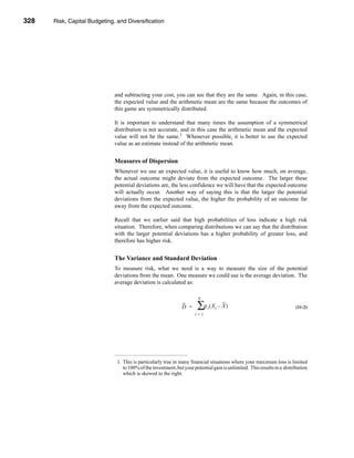 328     Risk, Capital Budgeting, and Diversification




      CHAPTER 11: Risk, Capital Budgeting, and Diversification




                                   and subtracting your cost, you can see that they are the same. Again, in this case,
                                   the expected value and the arithmetic mean are the same because the outcomes of
                                   this game are symmetrically distributed.

                                   It is important to understand that many times the assumption of a symmetrical
                                   distribution is not accurate, and in this case the arithmetic mean and the expected
                                   value will not be the same.1 Whenever possible, it is better to use the expected
                                   value as an estimate instead of the arithmetic mean.


                                   Measures of Dispersion
                                   Whenever we use an expected value, it is useful to know how much, on average,
                                   the actual outcome might deviate from the expected outcome. The larger these
                                   potential deviations are, the less confidence we will have that the expected outcome
                                   will actually occur. Another way of saying this is that the larger the potential
                                   deviations from the expected value, the higher the probability of an outcome far
                                   away from the expected outcome.

                                   Recall that we earlier said that high probabilities of loss indicate a high risk
                                   situation. Therefore, when comparing distributions we can say that the distribution
                                   with the larger potential deviations has a higher probability of greater loss, and
                                   therefore has higher risk.


                                   The Variance and Standard Deviation
                                   To measure risk, what we need is a way to measure the size of the potential
                                   deviations from the mean. One measure we could use is the average deviation. The
                                   average deviation is calculated as:

                                                                             N

                                                                     D =     ∑ρ ( X – X )
                                                                                  t   t                                         (11-2)
                                                                            t=1




                                    1. This is particularly true in many financial situations where your maximum loss is limited
                                       to 100% of the investment, but your potential gain is unlimited. This results in a distribution
                                       which is skewed to the right.




      328
 