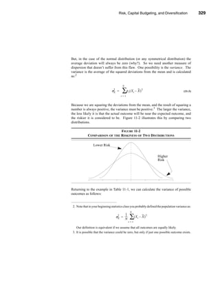 Risk, Capital Budgeting, and Diversification                   329




                                                       Review of Some Useful Statistical Concepts




But, in the case of the normal distribution (or any symmetrical distribution) the
average deviation will always be zero (why?). So we need another measure of
dispersion that doesn’t suffer from this flaw. One possibility is the variance. The
variance is the average of the squared deviations from the mean and is calculated
as:2

                                           N
                                 2
                                σX   =    ∑ρ ( X – X )
                                                  t       t
                                                                  2
                                                                                            (11-3)
                                          t=1


Because we are squaring the deviations from the mean, and the result of squaring a
number is always positive, the variance must be positive.3 The larger the variance,
the less likely it is that the actual outcome will be near the expected outcome, and
the riskier it is considered to be. Figure 11-2 illustrates this by comparing two
distributions.

                               FIGURE 11-2
             COMPARISON OF THE RISKINESS OF TWO DISTRIBUTIONS

                 Lower Risk


                                                                          Higher
                                                                          Risk




Returning to the example in Table 11-1, we can calculate the variance of possible
outcomes as follows:


 2. Note that in your beginning statistics class you probably defined the population variance as:
                                                      N
                                            1
                                      2
                                     σX   = ---
                                            N
                                              -       ∑( X – X )
                                                              t
                                                                      2

                                                  t=1

    Our definition is equivalent if we assume that all outcomes are equally likely.
 3. It is possible that the variance could be zero, but only if just one possible outcome exists.




                                                                                            329
 