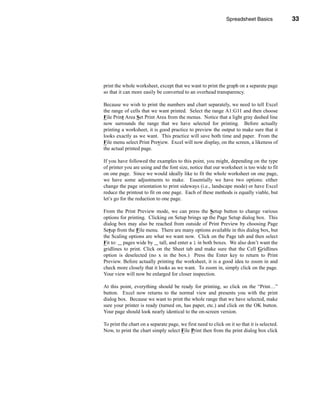 Spreadsheet Basics            33




                                                                                  Printing




print the whole worksheet, except that we want to print the graph on a separate page
so that it can more easily be converted to an overhead transparency.

Because we wish to print the numbers and chart separately, we need to tell Excel
the range of cells that we want printed. Select the range A1:G11 and then choose
File Print Area Set Print Area from the menus. Notice that a light gray dashed line
now surrounds the range that we have selected for printing. Before actually
printing a worksheet, it is good practice to preview the output to make sure that it
looks exactly as we want. This practice will save both time and paper. From the
File menu select Print Preview. Excel will now display, on the screen, a likeness of
the actual printed page.

If you have followed the examples to this point, you might, depending on the type
of printer you are using and the font size, notice that our worksheet is too wide to fit
on one page. Since we would ideally like to fit the whole worksheet on one page,
we have some adjustments to make. Essentially we have two options: either
change the page orientation to print sideways (i.e., landscape mode) or have Excel
reduce the printout to fit on one page. Each of these methods is equally viable, but
let’s go for the reduction to one page.

From the Print Preview mode, we can press the Setup button to change various
options for printing. Clicking on Setup brings up the Page Setup dialog box. This
dialog box may also be reached from outside of Print Preview by choosing Page
Setup from the File menu. There are many options available in this dialog box, but
the Scaling options are what we want now. Click on the Page tab and then select
Fit to: pages wide by tall, and enter a 1 in both boxes. We also don’t want the
gridlines to print. Click on the Sheet tab and make sure that the Cell Gridlines
option is deselected (no x in the box.) Press the Enter key to return to Print
Preview. Before actually printing the worksheet, it is a good idea to zoom in and
check more closely that it looks as we want. To zoom in, simply click on the page.
Your view will now be enlarged for closer inspection.

At this point, everything should be ready for printing, so click on the “Print…”
button. Excel now returns to the normal view and presents you with the print
dialog box. Because we want to print the whole range that we have selected, make
sure your printer is ready (turned on, has paper, etc.) and click on the OK button.
Your page should look nearly identical to the on-screen version.

To print the chart on a separate page, we first need to click on it so that it is selected.
Now, to print the chart simply select File Print then from the print dialog box click




                                                                                       33
 