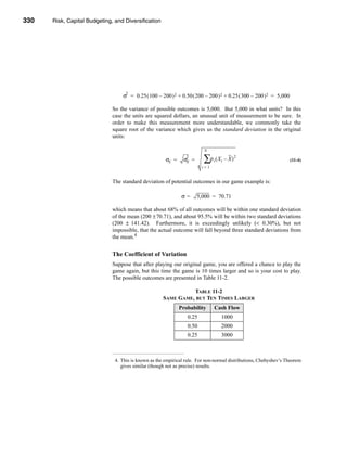 330     Risk, Capital Budgeting, and Diversification




      CHAPTER 11: Risk, Capital Budgeting, and Diversification




                                         2
                                        σ = 0.25 ( 100 – 200 ) 2 + 0.50 ( 200 – 200 ) 2 + 0.25 ( 300 – 200 ) 2 = 5,000

                                   So the variance of possible outcomes is 5,000. But 5,000 in what units? In this
                                   case the units are squared dollars, an unusual unit of measurement to be sure. In
                                   order to make this measurement more understandable, we commonly take the
                                   square root of the variance which gives us the standard deviation in the original
                                   units:

                                                                               N

                                                            σX =
                                                                     2
                                                                    σX   =     ∑ρ ( X – X )
                                                                                    t   t
                                                                                               2
                                                                                                                         (11-4)
                                                                              t=1


                                   The standard deviation of potential outcomes in our game example is:

                                                                    σ=       5,000 = 70.71

                                   which means that about 68% of all outcomes will be within one standard deviation
                                   of the mean (200 ± 70.71), and about 95.5% will be within two standard deviations
                                   (200 ± 141.42). Furthermore, it is exceedingly unlikely (< 0.30%), but not
                                   impossible, that the actual outcome will fall beyond three standard deviations from
                                   the mean.4


                                   The Coefficient of Variation
                                   Suppose that after playing our original game, you are offered a chance to play the
                                   game again, but this time the game is 10 times larger and so is your cost to play.
                                   The possible outcomes are presented in Table 11-2.

                                                                     TABLE 11-2
                                                           SAME GAME, BUT TEN TIMES LARGER
                                                                   Probability      Cash Flow
                                                                      0.25              1000
                                                                      0.50              2000
                                                                      0.25              3000



                                    4. This is known as the empirical rule. For non-normal distributions, Chebyshev’s Theorem
                                       gives similar (though not as precise) results.




      330
 