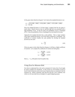 Risk, Capital Budgeting, and Diversification                331




                                                                 Using Excel to Measure Risk




Is this game riskier than the old game? Let’s look at the standard deviation to see:

   σ = 0.25 ( 1000 – 2000 ) 2 + 0.50 ( 2,000 – 2,000 ) 2 + 0.25 ( 3,000 – 2,000 ) 2
   σ = 707.106

Since the standard deviation is 10 times larger, it appears that the new game is
much riskier. Recall, however, that we said that high risk was associated with a
high probability of loss. In the new game your probability of loss is unchanged
(25%). Since the probability of loss is unchanged, the risk should be the same.

Apparently the standard deviation has a scale problem. That is, larger numbers
cause larger standard deviations, even if the relative dispersion is unchanged. The
coefficient of variation handles the scale problem by dividing the standard
deviation by the mean:

                                            σX
                                      γ X = ----
                                               -                                       (11-5)
                                             X

If the new game is truly riskier than the old game, it will have a higher coefficient
of variation. Let’s compare the coefficients of variation for both games:

                                   70.7106
                             γ 1 = ------------------ = 0.3535
                                                    -
                                        200
                                   707.106
                             γ 2 = ------------------ = 0.3535
                                                    -
                                      2,000

Since γ 1 = γ 2, both games must be equally risky.




Using Excel to Measure Risk
Now that we understand how risk can be evaluated, let’s look at how Excel might
be used to simplify the calculations. In this section we will introduce several of
Excel’s built-in functions and several macro functions that are contained in the file
FameFncs.xls. Before continuing, open that file and also a new workbook, into
which we will enter data from an example of a capital budgeting project.




                                                                                       331
 