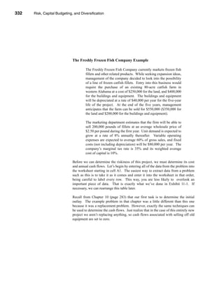 332     Risk, Capital Budgeting, and Diversification




      CHAPTER 11: Risk, Capital Budgeting, and Diversification




                                   The Freshly Frozen Fish Company Example

                                            The Freshly Frozen Fish Company currently markets frozen fish
                                            fillets and other related products. While seeking expansion ideas,
                                            management of the company decided to look into the possibility
                                            of a line of frozen catfish fillets. Entry into this business would
                                            require the purchase of an existing 80-acre catfish farm in
                                            western Alabama at a cost of $250,000 for the land, and $400,000
                                            for the buildings and equipment. The buildings and equipment
                                            will be depreciated at a rate of $40,000 per year for the five-year
                                            life of the project. At the end of the five years, management
                                            anticipates that the farm can be sold for $550,000 ($350,000 for
                                            the land and $200,000 for the buildings and equipment).

                                            The marketing department estimates that the firm will be able to
                                            sell 200,000 pounds of fillets at an average wholesale price of
                                            $2.50 per pound during the first year. Unit demand is expected to
                                            grow at a rate of 8% annually thereafter. Variable operating
                                            expenses are expected to average 60% of gross sales, and fixed
                                            costs (not including depreciation) will be $80,000 per year. The
                                            company’s marginal tax rate is 35% and its weighted average
                                            cost of capital is 10%.

                                   Before we can determine the riskiness of this project, we must determine its cost
                                   and annual cash flows. Let’s begin by entering all of the data from the problem into
                                   the worksheet starting in cell A1. The easiest way to extract data from a problem
                                   such as this is to take it as it comes and enter it into the worksheet in that order,
                                   being careful to label every row. This way, you are less likely to overlook an
                                   important piece of data. That is exactly what we’ve done in Exhibit 11-1. If
                                   necessary, we can rearrange this table later.

                                   Recall from Chapter 10 (page 283) that our first task is to determine the initial
                                   outlay. The example problem in that chapter was a little different than this one
                                   because it was a replacement problem. However, exactly the same techniques can
                                   be used to determine the cash flows. Just realize that in the case of this entirely new
                                   project we aren’t replacing anything, so cash flows associated with selling off old
                                   equipment are set to zero.




      332
 
