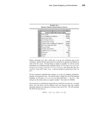 Risk, Capital Budgeting, and Diversification           333




                                                            Using Excel to Measure Risk




                                EXHIBIT 11-1
                     FRESHLY FROZEN FISH COMPANY INPUTS

                                         A                         B
                 1           Frozen Catfish Fillet Project Inputs
                 2   Cost of Land                                250,000
                 3   Cost of Buildings & Equipment               400,000
                 4   Annual Depreciation                          40,000
                 5   Life of Project (Years)                            5
                 6   Terminal Value of Land                      350,000
                 7   Terminal Value of Buildings & Equipment     200,000
                 8   First Year Catfish Sales (lbs)              200,000
                 9   Price per Pound                                2.50
                10   Unit Sales Growth Rate                           8%
                11   Variable Costs as % of Sales                    60%
                12   Fixed Costs                                  80,000
                13   Tax Rate                                        35%
                14   WACC                                            10%


Before continuing, let’s take a little time to set up our calculation area on the
worksheet. Realize that the annual after-tax cash flows are going to be different in
each of the five years. To keep things as simple as possible, we will set up the
calculations in a modified income statement format. In A16 enter: Annual Cash
Flows for Frozen Catfish Fillet Project, and center this title over
A16:G16. Next, in B17 enter: Year 0 and use AutoFill to extend that to Year 5 in
G17.

We have purposely simplified this example, so we have no shipping, installation,
training, or construction costs. The initial outlay is simply the cost of the land and
buildings. In A18 enter: Initial Outlay, and in B18 enter: =-(B2+B3). This
will give us the initial outlay as a negative number. The result is $–650,000.

Our next step is to calculate the annual after-tax cash flows for each year. As noted
above, the cash flows will be different each year because sales and variable
operating expenses are expected to increase every year by 8%. We will calculate
the ATCF for each year as:

                      ATCF N = ( S N – V N – F N ) ( 1 – t ) + tD N




                                                                                  333
 