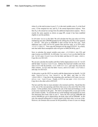 334     Risk, Capital Budgeting, and Diversification




      CHAPTER 11: Risk, Capital Budgeting, and Diversification




                                   where SN is the total revenue in year N, VN is the total variable costs, FN is the fixed
                                   costs, t is the marginal tax rate, and DN is the annual depreciation expense. Note
                                   that tDN is the annual tax savings from the additional depreciation expense. This is
                                   exactly the same equation as shown on page 289, except it has been modified
                                   slightly to suit this problem.

                                   In A19 enter: Sales as the label. We will calculate the first year sales in C19 by
                                   multiplying unit sales (200,000 pounds) by the selling price ($2.50), so the equation
                                   is: =B8*B9. This gives us $500,000 in sales revenue for the first year. Each
                                   additional year’s sales will be 8% greater than previous sales, so in D19 enter:
                                   =C19*(1+$B$10). Now copy this formula over the range E19:G19. As a check,
                                   note that under these assumptions sales will grow to $680,244.48 by year 5.

                                   Next, to calculate the annual variable costs enter: =C19*$B$11 into C20, and
                                   copy it across over D20:G20. In A20 enter: Variable Costs as the label for the
                                   row. In A21 enter: Fixed Costs for the label, and then in C21 enter: =$B$12.
                                   Copy this over D21:G21.

                                   We can now calculate the taxable cash flows before depreciation in row 22. In A22
                                   add the label: Taxable Cash Flows. Subtract the fixed and variable costs from
                                   sales in C22 with the formula: =C19-SUM(C20:C21) and copy this across the
                                   other columns. In A23 enter the label: Taxes, and in C23 enter: =C22*$B$13
                                   and copy it to D23:G23.

                                   At this point, to get the ATCF we need to add the depreciation tax benefit. In A24
                                   enter: Depreciation Tax Benefit as the label, and then in C24:
                                   =$B$4*$B$13. Copy this to the remaining cells, and then in A25 enter: Annual
                                   After-tax Cash Flows. Finally, in C25 we can enter: =C22-C23+C24.
                                   Copy this to the other cells in D25:G25.

                                   The last cash flow that we must calculate is the terminal cash flow. Recall that this
                                   is the sum of the non-operating cash flows that occur at the end of the life of the
                                   project. In this problem, those would be the sale of the land and buildings as well
                                   as any taxes required on the gains. The land is not depreciable, so any gain on the
                                   sale of land is taxable. To calculate the tax on the buildings and equipment we must
                                   first determine their book value at year 5. Since the firm will pay $400,000 and
                                   receive $40,000 per year in depreciation, the book value will be $200,000. In this
                                   case, the expected selling price is exactly equal to the book value, so no tax is due.
                                   However, our formula must account for the possibility of taxes in case we change




      334
 