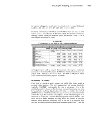Risk, Capital Budgeting, and Diversification                   335




                                                                     Using Excel to Measure Risk




the expected selling price. In A26 enter: Terminal Cash Flow, and the formula
in G26 is: =B6-(B6-B2)*B13+B7-(B7-(B3-B4*B5))*B13.

In order to summarize our calculations we will add one more row. In A27 enter:
Total Annual Cash Flows. In B27 enter: =B18. In C27 enter: =C25+C26,
and copy it across. Check your worksheet against that shown in Exhibit 11-2 to be
sure that your calculations are correct.

                                EXHIBIT 11-2
              CALCULATION OF THE ANNUAL AFTER-TAX CASH FLOWS

                    A                    B         C          D            E        F         G
   16                         Annual Cash Flows for Frozen Catfish Fillet Project
   17                                 Year 0    Year 1     Year 2      Year 3     Year 4    Year 5
   18   Initial Outlay                (650,000)
   19   Sales                                    500,000    540,000     583,200   629,856   680,244
   20   Variable Costs                           300,000    324,000     349,920   377,914   408,147
   21   Fixed Costs                               80,000     80,000       80,000   80,000    80,000
   22   Taxable Cash Flows                       120,000    136,000     153,280   171,942   192,098
   23   Taxes                                     42,000     47,600       53,648   60,180    67,234
   24   Depreciation Tax Benefit                  14,000     14,000       14,000   14,000    14,000
   25   Annual After-Tax Cash Flow                92,000    102,400     113,632   125,763   138,864
   26   Terminal Cash Flow                                                                  515,000
   27   Total Annual Cash Flows       (650,000)   92,000    102,400     113,632   125,763   653,864


At this point we are ready to calculate the net present value to give a preliminary
assessment of the merits of this project. In A29 enter: Net Present Value, and
in B29 enter: =NPV(B14,C27:G27)+B27. The NPV is $95,533.22, which,
would seem to indicate that the project is acceptable.


Introducing Uncertainty
If we lived in a world of perfect certainty, the catfish fillet project would be
accepted without question. After all, it appears that it will increase shareholder
wealth by $95,533.22. Unfortunately, the world is not certain. Even in this
simplified example, it should be clear that many sources of uncertainty may arise.
For example, the marketing department doesn’t really know that the firm will sell
200,000 pounds of catfish fillets in the first year. Likewise, it doesn’t know that it
will be able to get the assumed $2.50 per pound or that demand will grow at an
annual rate of 8% per year. Consumer demand may be far less than expected. This
could lead to a double whammy: Not only would unit demand be less than
expected, but the wholesale price would likely be less than $2.50 per pound. Poor
first year acceptance could also mean lower subsequent growth rates. These and




                                                                                                  335
 