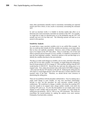 336     Risk, Capital Budgeting, and Diversification




      CHAPTER 11: Risk, Capital Budgeting, and Diversification




                                   many other uncertainties naturally result in uncertainty surrounding our expected
                                   annual cash flows which, in turn, results in uncertainty surrounding the estimated
                                   NPV.

                                   In such an uncertain world, it is helpful to develop models that allow us to
                                   determine how much uncertainty surrounds our estimate of the NPV. For example,
                                   we might like to make an educated guess as to the probability that the NPV will
                                   actually turn out to be less than zero. The following sections will lead us to an
                                   answer to this question.


                                   Sensitivity Analysis
                                   As noted above, many uncertain variables exist in our catfish fillet example. In
                                   fact, we could say that virtually all of the variables are uncertain, as are many others
                                   that we have not explicitly considered. However, some of these variables have
                                   more of an impact on the NPV than others. Since it would take a lot of time and
                                   effort to generate precise forecasts of every variable, it is helpful to concentrate on
                                   only the most important variables. Sensitivity analysis is the tool that helps us to
                                   identify the variables that deserve the most attention.

                                   The idea is to make small changes in variables, one at a time, and observe the effect
                                   on the NPV (or any other variable). For example, we might change the selling price
                                   from $2.50 per pound to $2.25 (a change of –10%) and then calculate that the NPV
                                   would decline to $38,552.35. Record this fact and reset the selling price to its
                                   original value. Now, reduce the terminal value of the land to $225,000 (a change of
                                   –10%) and note that the NPV declines to $81,407.26. Reducing the selling price by
                                   10% leads to a much bigger decline in the NPV than does a similar reduction in the
                                   terminal value of the land. Therefore, we should devote more resources to
                                   determining the selling price.

                                   There are two problems with the procedure outlined above. First, by making only a
                                   single small change to each variable, we may miss non-linear relationships.
                                   Second, to carry out this procedure for each uncertain variable would be
                                   cumbersome. We would have to change a variable, write down the resulting NPV,
                                   reset the variable to its original value, change another variable, write down the
                                   resulting NPV, and so on. To solve the first problem we can simply make several
                                   changes in each variable, both up and down. For example, we could change the
                                   selling price per pound by –30% to +30% in, say, 10% increments. This, however,
                                   exacerbates the second problem by making the analysis even more onerous.
                                   Fortunately, Excel provides a solution.




      336
 