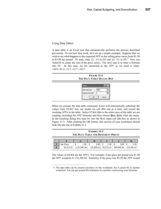 Risk, Capital Budgeting, and Diversification              337




                                                            Using Excel to Measure Risk




Using Data Tables

A data table is an Excel tool that automatically performs the process described
previously. To see how they work, let’s set up a simple example. Suppose that we
wish to see what happens to the expected NPV as the selling price varies from $1.50
to $3.50 per pound. To start, enter $1.50 in G5 and $2.00 in H5.5 Now use
AutoFill to create the rest of the price series. The next step is to enter a formula
into F6. In this case, we are interested in the NPV so we need to enter:
=NPV(B14,C27:G27)+B27.

                                 FIGURE 11-3
                          THE DATA TABLE DIALOG BOX




When we execute the data table command, Excel will automatically substitute the
values from G5:K5 into our model (in cell B9) one at a time, and record the
resulting NPVs in the table. Select F5:K6 (this is the entire area of the table we are
creating, including the NPV formula) and then choose Data Table from the menu.
In the resulting dialog box type B9 into the Row input cell edit box as shown in
Figure 11-3. After clicking the OK button, this section of your worksheet should
look like the one in Exhibit 11-3.

                               EXHIBIT 11-3
                    THE DATA TABLE FOR DIFFERENT PRICES

             F           G           H            I         J          K
   5   Unit Price    $      1.50 $      2.00 $      2.50 $    3.00 $     3.50
   6       95,533.22 (132,390.24) (18,428.51) 95,533.22 209,494.94 323,456.67


The values in G6:K6 are the NPVs. For example, if the price per pound was $1.50
the NPV would be $–132,390.24. Similarly, if the price was $3.50 the NPV would


 5. The data table can be created anywhere on this worksheet, but it cannot be in another
    worksheet. You can get around this limitation by carefully constructing your formulas.




                                                                                     337
 