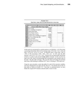 Risk, Capital Budgeting, and Diversification          339




                                                           Using Excel to Measure Risk




                               EXHIBIT 11-4
              THE INPUT AREA SET UP FOR SENSITIVITY ANALYSIS

                            A                         B         C           D
    1           Frozen Catfish Fillet Project Inputs
    2   Cost of Land                                250,000
    3   Cost of Buildings & Equipment               400,000
    4   Annual Depreciation                          40,000
    5   Life of Project (Years)                            5          Sensitivity %
    6   Terminal Value of Land                      350,000                       0%
    7   Terminal Value of Buildings & Equipment     200,000                       0%
    8   First Year Catfish Sales (lbs)              200,000                       0%
    9   Price per Pound                                2.50                       0%
   10   Unit Sales Growth Rate                           8%                       0%
   11   Variable Costs as % of Sales                    60%                       0%
   12   Fixed Costs                                  80,000
   13   Tax Rate                                        35%
   14   WACC                                            10%


At this point we can proceed in a similar manner as we did above. Let’s first create
a percentage-based data table for the terminal value of the land. Go to A38 and
enter: Terminal Value of Land. In B38:H38 enter a series from –30% to
+30% in 10% increments (–30%, –20%, –10%, etc.). In A39, enter the NPV
function: =NPV(B14,C27:G27)+B27. We have now set up the table and all that
remains is to select it and execute the Data Table command. In this case the row
input cell is D6, which is the percentage that corresponds to the terminal value of
the land. The data table will plug –30% into D6 which will change the terminal
land value in B6 resulting in a different NPV. Next, it will plug in –20% and so on.

Using the same procedure, create data tables for each of the uncertain variables,
each time changing the row input cell (D7, D8, etc.). You should end up with six
data tables as shown in Exhibit 11-5. Note that, as mentioned above, we have
hidden the original NPV formula so that the table is easier to read.




                                                                                  339
 