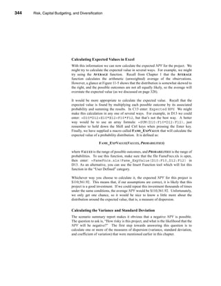 344     Risk, Capital Budgeting, and Diversification




      CHAPTER 11: Risk, Capital Budgeting, and Diversification




                                   Calculating Expected Values in Excel
                                   With this information we can now calculate the expected NPV for the project. We
                                   might try to calculate the expected value in several ways. For example, we might
                                   try using the AVERAGE function. Recall from Chapter 1 that the AVERAGE
                                   function calculates the arithmetic (unweighted) average of the observations.
                                   However, a glance at Figure 11-5 shows that the distribution is somewhat skewed to
                                   the right, and the possible outcomes are not all equally likely, so the average will
                                   overstate the expected value (as we discussed on page 328).

                                   It would be more appropriate to calculate the expected value. Recall that the
                                   expected value is found by multiplying each possible outcome by its associated
                                   probability and summing the results. In C13 enter: Expected NPV. We might
                                   make this calculation in any one of several ways. For example, in D13 we could
                                   enter: =D10*D12+E10*E12+F10*F12, but that’s not the best way. A better
                                   way would be to use an array formula: =SUM(D10:F10*D12:F12), just
                                   remember to hold down the Shift and Ctrl keys when pressing the Enter key.
                                   Finally, we have supplied a macro called FAME_EXPVALUE that will calculate the
                                   expected value of a probability distribution. It is defined as:

                                                       FAME_EXPVALUE(VALUES, PROBABILITIES)

                                   where VALUES is the range of possible outcomes, and PROBABILITIES is the range of
                                   probabilities. To use this function, make sure that the file FameFncs.xls is open,
                                   then enter: =FameFncs.xls!Fame_ExpValue(D10:F10,D12:F12) in
                                   D13. As an alternative, you can use the Insert Function tool which will list this
                                   function in the “User Defined” category.

                                   Whichever way you choose to calculate it, the expected NPV for this project is
                                   $110,561.92. This means that, if our assumptions are correct, it is likely that this
                                   project is a good investment. If we could repeat this investment thousands of times
                                   under the same conditions, the average NPV would be $110,561.92. Unfortunately,
                                   we only get one chance, so it would be nice to know a little more about the
                                   distribution around the expected value, that is, a measure of dispersion.


                                   Calculating the Variance and Standard Deviation
                                   The scenario summary report makes it obvious that a negative NPV is possible.
                                   The question to ask is, “How risky is this project, and what is the likelihood that the
                                   NPV will be negative?” The first step towards answering this question is to
                                   calculate one or more of the measures of dispersion (variance, standard deviation,
                                   and coefficient of variation) that were mentioned earlier in this chapter.



      344
 