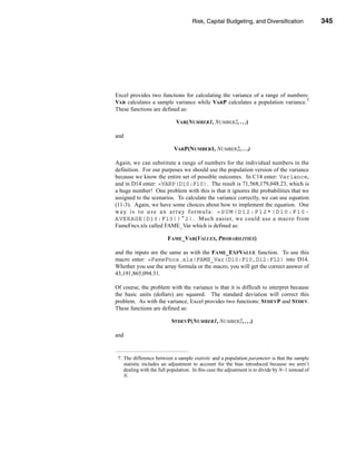 Risk, Capital Budgeting, and Diversification                  345




                                                                Using Excel to Measure Risk




Excel provides two functions for calculating the variance of a range of numbers:
VAR calculates a sample variance while VARP calculates a population variance.7
These functions are defined as:

                             VAR(NUMBER1, NUMBER2, . . .)

and

                            VARP(NUMBER1, NUMBER2, . . .)

Again, we can substitute a range of numbers for the individual numbers in the
definition. For our purposes we should use the population version of the variance
because we know the entire set of possible outcomes. In C14 enter: Variance,
and in D14 enter: =VARP(D10:F10). The result is 71,568,179,048.23, which is
a huge number! One problem with this is that it ignores the probabilities that we
assigned to the scenarios. To calculate the variance correctly, we can use equation
(11-3). Again, we have some choices about how to implement the equation. One
way is to use an array formula: =SUM(D12:F12*(D10:F10-
AVERAGE(D10:F10))^2). Much easier, we could use a macro from
FameFncs.xls called FAME_Var which is defined as:

                         FAME_VAR(VALUES, PROBABILITIES)

and the inputs are the same as with the FAME_EXPVALUE function. To use this
macro enter: =FameFncs.xls!FAME_Var(D10:F10,D12:F12) into D14.
Whether you use the array formula or the macro, you will get the correct answer of
43,191,865,094.31.

Of course, the problem with the variance is that it is difficult to interpret because
the basic units (dollars) are squared. The standard deviation will correct this
problem. As with the variance, Excel provides two functions: STDEVP and STDEV.
These functions are defined as:

                           STDEVP(NUMBER1, NUMBER2, . . .)

and


 7. The difference between a sample statistic and a population parameter is that the sample
    statistic includes an adjustment to account for the bias introduced because we aren’t
    dealing with the full population. In this case the adjustment is to divide by N–1 instead of
    N.




                                                                                          345
 