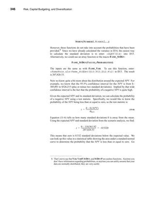346     Risk, Capital Budgeting, and Diversification




      CHAPTER 11: Risk, Capital Budgeting, and Diversification




                                                              STDEV(NUMBER1, NUMBER2, . . .)

                                   However, these functions do not take into account the probabilities that have been
                                   provided.8 Since we have already calculated the variance in D14, the easiest way
                                   to calculate the standard deviation is to enter: =SQRT(D14) into D15.
                                   Alternatively, we could use an array function or the macro FAME_STDEV:

                                                          FAME_STDEV(VALUES, PROBABILITIES)

                                   The inputs are the same as with FAME_VAR. To use this function, enter:
                                   =FameFncs.xls!Fame_StdDev(D10:F10,D12:F12) in D15. The result
                                   is 207,826.53.

                                   Now we know quite a bit more about the distribution around the expected NPV. For
                                   example, we know that the 95.5% confidence interval for the NPV is from $–
                                   305,091 to $526,215 (plus or minus two standard deviations). Implied by that wide
                                   confidence interval is the fact that the probability of a negative NPV is quite high.

                                   Given the expected NPV and its standard deviation, we can calculate the probability
                                   of a negative NPV using a test statistic. Specifically, we would like to know the
                                   probability of the NPV being less than or equal to zero, so the test statistic is:

                                                                          0 – E ( NPV )
                                                                      z = -----------------------------                    (11-6)
                                                                                   σNPV

                                   Equation (11-6) tells us how many standard deviations 0 is away from the mean.
                                   Using the expected NPV and standard deviation from the scenario analysis, we find:

                                                                   0 – 110,561.92
                                                               z = ----------------------------------- = –0.5320
                                                                                                     -
                                                                       207,826.53

                                   This means that zero is 0.532 standard deviations below the expected value. We
                                   can look up this value in a statistical table showing the area under a standard normal
                                   curve to determine the probability that the NPV is less than or equal to zero. Go




                                    8. That’s not to say that VAR, VARP, STDEV, and STDEVP are useless functions. Anytime you
                                       don’t have information regarding probabilities, or anytime you can safely assume that your
                                       data are normally distributed, they are very useful.




      346
 