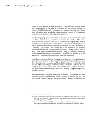 348     Risk, Capital Budgeting, and Diversification




      CHAPTER 11: Risk, Capital Budgeting, and Diversification




                                   can see all of the potential in-between scenarios. The result is that we have a much
                                   better understanding of the risks of the project than the scenario analysis can
                                   provide. An additional benefit of simulation over scenario analysis is that it should
                                   result in less uncertainty (standard deviation around the expected NPV) because we
                                   have many more, and more realistic, possible outcomes.

                                   The key to getting good results from a simulation is to choose the correct
                                   probability distributions and correlation structure for the variables.9 This can be
                                   difficult and may require a good deal of judgement on the part of the analyst,
                                   especially when historical data is not available. On occasion, the analyst can use
                                   general principles or theoretical knowledge to determine the correct distribution of
                                   a variable. For example, any variable that is the product of two normally
                                   distributed variables will be lognormally distributed. Suppose that we need to
                                   make a guess at the distribution of total revenue. Since total revenue is the product
                                   of unit sales and the price per unit, and since it could be very large but never fall
                                   below zero, a lognormal distribution would seem to be appropriate.

                                   Excel does not have any built-in simulation tools, however, we have included an
                                   add-in to do simulations on the book’s Website at http://mayes.swlearning.com.
                                   We will use this add-in to perform a Monte Carlo simulation on the catfish fillet
                                   problem. Make sure that your workbook is on the catfish fillet worksheet that you
                                   used to do the scenario analysis and then open the ExcelSim.xla file.10 Note that a
                                   new menu item will be added to the menu bar. Choosing ExcelSim Simulate will
                                   launch the program.

                                   Before beginning the simulation, let’s define the problem. We have identified three
                                   important uncertain variables in the model: Unit sales in the first year, price per
                                   unit, and the variable costs as a percentage of sales. Further, let’s assume that




                                    9. For an excellent discussion of several commonly used probability distributions see “Uncer-
                                       tainty & Risk Analysis,” by Chris Rodger and Jason Petch, PricewaterhouseCoopers,
                                       United Kingdom, April 1999.
                                   10. Please see the “ExcelSim 2003 Documentation” file on the Website for this book at
                                       http://mayes.swlearning.com for more information on installing and using this add-in.




      348
 