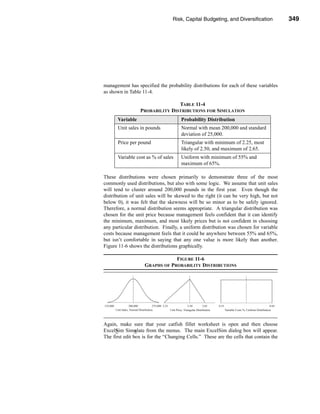 Risk, Capital Budgeting, and Diversification          349




                                                        Using Excel to Measure Risk




management has specified the probability distributions for each of these variables
as shown in Table 11-4.

                                TABLE 11-4
                 PROBABILITY DISTRIBUTIONS FOR SIMULATION
      Variable                       Probability Distribution
      Unit sales in pounds           Normal with mean 200,000 and standard
                                     deviation of 25,000.
      Price per pound                Triangular with minimum of 2.25, most
                                     likely of 2.50, and maximum of 2.65.
      Variable cost as % of sales    Uniform with minimum of 55% and
                                     maximum of 65%.

These distributions were chosen primarily to demonstrate three of the most
commonly used distributions, but also with some logic. We assume that unit sales
will tend to cluster around 200,000 pounds in the first year. Even though the
distribution of unit sales will be skewed to the right (it can be very high, but not
below 0), it was felt that the skewness will be so minor as to be safely ignored.
Therefore, a normal distribution seems appropriate. A triangular distribution was
chosen for the unit price because management feels confident that it can identify
the minimum, maximum, and most likely prices but is not confident in choosing
any particular distribution. Finally, a uniform distribution was chosen for variable
costs because management feels that it could be anywhere between 55% and 65%,
but isn’t comfortable in saying that any one value is more likely than another.
Figure 11-6 shows the distributions graphically.

                               FIGURE 11-6
                   GRAPHS OF PROBABILITY DISTRIBUTIONS




Again, make sure that your catfish fillet worksheet is open and then choose
ExcelSim Simulate from the menus. The main ExcelSim dialog box will appear.
The first edit box is for the “Changing Cells.” These are the cells that contain the



                                                                               349
 