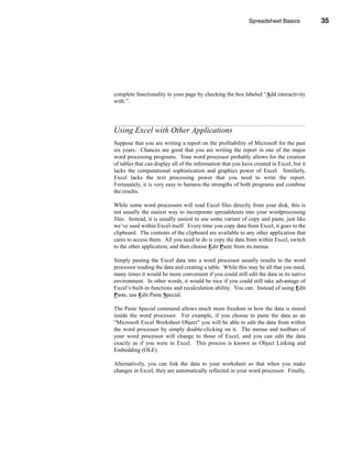 Spreadsheet Basics            35




                                                   Using Excel with Other Applications




complete functionality to your page by checking the box labeled “Add interactivity
with:”.




Using Excel with Other Applications
Suppose that you are writing a report on the profitability of Microsoft for the past
six years. Chances are good that you are writing the report in one of the major
word processing programs. Your word processor probably allows for the creation
of tables that can display all of the information that you have created in Excel, but it
lacks the computational sophistication and graphics power of Excel. Similarly,
Excel lacks the text processing power that you need to write the report.
Fortunately, it is very easy to harness the strengths of both programs and combine
the results.

While some word processors will read Excel files directly from your disk, this is
not usually the easiest way to incorporate spreadsheets into your wordprocessing
files. Instead, it is usually easiest to use some variant of copy and paste, just like
we’ve used within Excel itself. Every time you copy data from Excel, it goes to the
clipboard. The contents of the clipboard are available to any other application that
cares to access them. All you need to do is copy the data from within Excel, switch
to the other application, and then choose Edit Paste from its menus.

Simply pasting the Excel data into a word processor usually results in the word
processor reading the data and creating a table. While this may be all that you need,
many times it would be more convenient if you could still edit the data in its native
environment. In other words, it would be nice if you could still take advantage of
Excel’s built-in functions and recalculation ability. You can. Instead of using Edit
Paste, use Edit Paste Special.

The Paste Special command allows much more freedom in how the data is stored
inside the word processor. For example, if you choose to paste the data as an
“Microsoft Excel Worksheet Object” you will be able to edit the data from within
the word processor by simply double-clicking on it. The menus and toolbars of
your word processor will change to those of Excel, and you can edit the data
exactly as if you were in Excel. This process is known as Object Linking and
Embedding (OLE).

Alternatively, you can link the data to your worksheet so that when you make
changes in Excel, they are automatically reflected in your word processor. Finally,



                                                                                    35
 