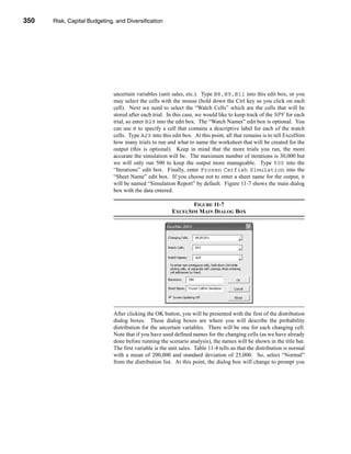 350     Risk, Capital Budgeting, and Diversification




      CHAPTER 11: Risk, Capital Budgeting, and Diversification




                                   uncertain variables (unit sales, etc.). Type B8,B9,B11 into this edit box, or you
                                   may select the cells with the mouse (hold down the Ctrl key as you click on each
                                   cell). Next we need to select the “Watch Cells” which are the cells that will be
                                   stored after each trial. In this case, we would like to keep track of the NPV for each
                                   trial, so enter B29 into the edit box. The “Watch Names” edit box is optional. You
                                   can use it to specify a cell that contains a descriptive label for each of the watch
                                   cells. Type A29 into this edit box. At this point, all that remains is to tell ExcelSim
                                   how many trials to run and what to name the worksheet that will be created for the
                                   output (this is optional). Keep in mind that the more trials you run, the more
                                   accurate the simulation will be. The maximum number of iterations is 30,000 but
                                   we will only run 500 to keep the output more manageable. Type 500 into the
                                   “Iterations” edit box. Finally, enter Frozen Catfish Simulation into the
                                   “Sheet Name” edit box. If you choose not to enter a sheet name for the output, it
                                   will be named “Simulation Report” by default. Figure 11-7 shows the main dialog
                                   box with the data entered.

                                                                     FIGURE 11-7
                                                              EXCELSIM MAIN DIALOG BOX




                                   After clicking the OK button, you will be presented with the first of the distribution
                                   dialog boxes. These dialog boxes are where you will describe the probability
                                   distribution for the uncertain variables. There will be one for each changing cell.
                                   Note that if you have used defined names for the changing cells (as we have already
                                   done before running the scenario analysis), the names will be shown in the title bar.
                                   The first variable is the unit sales. Table 11-4 tells us that the distribution is normal
                                   with a mean of 200,000 and standard deviation of 25,000. So, select “Normal”
                                   from the distribution list. At this point, the dialog box will change to prompt you




      350
 