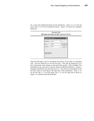 Risk, Capital Budgeting, and Diversification          351




                                                        Using Excel to Measure Risk




for a mean and standard deviation for the distribution. Enter 200,000 for the
mean, and 25,000 for the standard deviation. Figure 11-8 shows the completed
dialog box.

                               FIGURE 11-8
                 DISTRIBUTION DIALOG BOX FOR UNIT SALES




Click the OK button, and we will repeat this process for the other two changing
cells. The next dialog box is for the unit price. Note that the dialog box is, at
first, showing the exact settings as were previously entered. That is helpful if the
distribution is the same, but we need to choose a different distribution. Choose a
triangular distribution from the drop down list. You will now be prompted for the
left side, mode (or most likely), and right side of this distribution. Enter 2.25
for the left side, 2.50 for the mode, and 2.65 for the right side as shown in
Figure 11-9, and then click the OK button.




                                                                               351
 