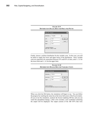 352     Risk, Capital Budgeting, and Diversification




      CHAPTER 11: Risk, Capital Budgeting, and Diversification




                                                                   FIGURE 11-9
                                                  DISTRIBUTION DIALOG BOX FOR PRICE PER POUND




                                   Finally, choose a uniform distribution for the variable costs. In this case, you will
                                   be asked to supply the lower and upper limits of the distribution. Since variable
                                   costs are expected to be somewhere between 55% and 65% of sales, enter 0.55 for
                                   the lower limit and 0.65 for the upper limit.

                                                                   FIGURE 11-10
                                                   DISTRIBUTION DIALOG BOX FOR VARIABLE COSTS




                                   When you click the OK button, the simulation will begin to run. You can follow
                                   the progress by watching the status bar at the lower left corner of the Excel window.
                                   (If you re-run the simulation, uncheck the Screen Updating Off box and you can
                                   watch the spreadsheet change.) After a few seconds, a new worksheet containing
                                   the output will be displayed. The output consists of the 500 NPVs that were



      352
 