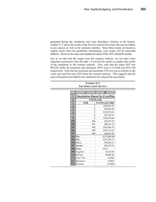 Risk, Capital Budgeting, and Diversification             353




                                                               Using Excel to Measure Risk




generated during the simulation, and some descriptive statistics at the bottom.
Exhibit 11-7 shows the results of the first five and last five trials (the rest are hidden
to save space), as well as the summary statistics. Since these results are based on
random draws from the probability distributions, your results will be somewhat
different. However, the mean and standard deviation of the NPVs should be similar.
Just as we did with the output from the scenario analysis, we can draw some
important conclusions from this data. It will also be useful to compare the results
of the simulation to the scenario analysis. First, note that the mean NPV was
$94,202 while the minimum and maximum NPVs were $–155,668 and $332,746
respectively. Note that the minimum and maximum NPVs are not as extreme as the
worst case and best case NPVs from the scenario analysis. This suggests that the
extra information provided by the simulation has reduced the uncertainty.

                                    EXHIBIT 11-7
                              THE SIMULATION OUTPUT

                                    A                      B
                       1    Simulation Report by ExcelSim
                       2                   Trial Results
                       3           Trial          Net Present Value
                       4                        1         $204,665.95
                       5                        2          $58,482.36
                       6                        3         $159,176.81
                       7                        4          $21,327.41
                       8                        5         $198,178.68
                      499                     496          $36,975.52
                      500                     497          $90,791.74
                      501                     498         $103,596.78
                      502                     499         $187,176.41
                      503                     500          $44,633.45
                      504   Min                          ($155,668.00)
                      505   Max                           $332,745.75
                      506   Mean                           $94,202.27
                      507   Median                         $87,827.03
                      508   Mode                         #N/A
                      509   Avg Dev                         65,319.05
                      510   Std Dev                         80,883.83
                      511   Coef. Var.                         0.8586
                      512   Skewness                           0.0423
                      513   Kurtosis                          (0.2083)




                                                                                     353
 