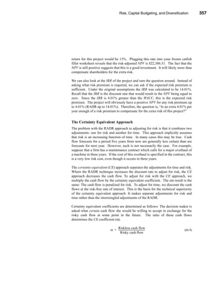 Risk, Capital Budgeting, and Diversification                          357




                                                                              Using Excel to Measure Risk




return for this project would be 13%. Plugging this rate into your frozen catfish
fillet worksheet reveals that the risk-adjusted NPV is $22,386.31. The fact that the
NPV is still positive suggests that this is a good investment. It will likely more than
compensate shareholders for the extra risk.

We can also look at the IRR of the project and turn the question around. Instead of
asking what risk premium is required, we can ask if the expected risk premium is
sufficient. Under the original assumptions the IRR was calculated to be 14.01%.
Recall that the IRR is the discount rate that would result in the NPV being equal to
zero. Since the IRR is 4.01% greater than the WACC, this is the expected risk
premium. The project will obviously have a positive NPV for any risk premium up
to 4.01% (RADR up to 14.01%). Therefore, the question is, “Is an extra 4.01% per
year enough of a risk premium to compensate for the extra risk of this project?”


The Certainty Equivalent Approach
The problem with the RADR approach to adjusting for risk is that it combines two
adjustments: one for risk and another for time. This approach implicitly assumes
that risk is an increasing function of time. In many cases this may be true. Cash
flow forecasts for a period five years from now are generally less certain than are
forecasts for next year. However, such is not necessarily the case. For example,
suppose that a firm has a maintenance contract which calls for a major overhaul of
a machine in three years. If the cost of this overhaul is specified in the contract, this
is a very low risk cost, even though it occurs in three years.

The certainty-equivalent (CE) approach separates the adjustments for time and risk.
Where the RADR technique increases the discount rate to adjust for risk, the CE
approach decreases the cash flow. To adjust for risk with the CE approach, we
multiply the cash flow by the certainty equivalent coefficient. The net result is the
same: The cash flow is penalized for risk. To adjust for time, we discount the cash
flows at the risk-free rate of interest. This is the basis for the technical superiority
of the certainty equivalent approach: It makes separate adjustments for risk and
time rather than the intermingled adjustments of the RADR.

Certainty equivalent coefficients are determined as follows: The decision maker is
asked what certain cash flow she would be willing to accept in exchange for the
risky cash flow at some point in the future. The ratio of these cash flows
determines the CE coefficient (α).

                                Riskless cash flow
                            α = -------------------------------------------
                                                                          -                         (11-7)
                                   Risky cash flow




                                                                                                    357
 