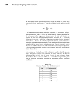 358     Risk, Capital Budgeting, and Diversification




      CHAPTER 11: Risk, Capital Budgeting, and Diversification




                                   As an example, assume that you are willing to accept $95 dollars for sure in place
                                   of a risky $100 one year from now. Your CE coefficient for this cash flow would
                                   be:

                                                                            95-
                                                                       α = -------- = 0.95
                                                                           100

                                   Cash flows that are riskier would be deflated with lower CE coefficients. In effect,
                                   this risky cash flow times ( 1 – α) is the amount that you would be willing to pay
                                   for an insurance policy to guarantee that you receive the risky cash flow (we are
                                   ignoring the time value of money for the moment). Note that the CE coefficient
                                   will always be between 0 and 1, and will generally decrease with time because of
                                   increased risk. To use the certainty equivalent approach, each cash flow is
                                   multiplied by the appropriate coefficient, αn, and then the net present value is found
                                   using the risk-free rate of interest as the discount rate. The risk-free rate is used to
                                   discount the cash flows because all of the risk has been removed by the adjustment.
                                   Effectively, the CE technique converts a risky stream of cash flows into a risk-free
                                   stream of cash flows.

                                   Let’s remake our Freshly Frozen Fish worksheet to see how the CE approach
                                   works. First, make a copy of your worksheet. To do this, right-click the sheet tab
                                   and choose Move or Copy from the menu. Now, in the new worksheet, change
                                   A14 to: Risk-free Rate, and B14 to: 4%. Assume that management has given
                                   you the following information regarding the appropriate certainty equivalent
                                   coefficients:


                                                                    TABLE 11-5
                                                        FRESHLY FROZEN FISH CE COEFFICIENTS
                                                                 Year       CE Coefficient (α)
                                                                   0                1.00
                                                                   1                0.95
                                                                   2                0.90
                                                                   3                0.85
                                                                   4                0.80
                                                                   5                0.75




      358
 
