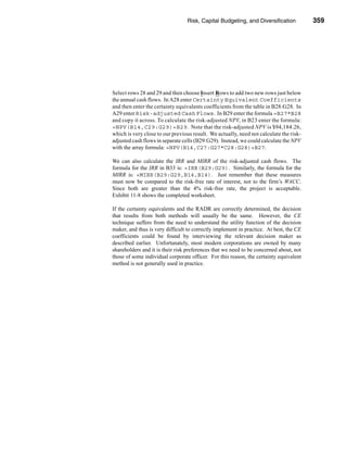 Risk, Capital Budgeting, and Diversification           359




                                                         Using Excel to Measure Risk




Select rows 28 and 29 and then choose Insert Rows to add two new rows just below
the annual cash flows. In A28 enter Certainty Equivalent Coefficients
and then enter the certainty equivalents coefficients from the table in B28:G28. In
A29 enter Risk-adjusted Cash Flows. In B29 enter the formula =B27*B28
and copy it across. To calculate the risk-adjusted NPV, in B23 enter the formula:
=NPV(B14,C29:G29)+B29. Note that the risk-adjusted NPV is $94,184.26,
which is very close to our previous result. We actually, need not calculate the risk-
adjusted cash flows in separate cells (B29:G29). Instead, we could calculate the NPV
with the array formula: =NPV(B14,C27:G27*C28:G28)+B27.

We can also calculate the IRR and MIRR of the risk-adjusted cash flows. The
formula for the IRR in B33 is: =IRR(B29:G29). Similarly, the formula for the
MIRR is: =MIRR(B29:G29,B14,B14). Just remember that these measures
must now be compared to the risk-free rate of interest, not to the firm’s WACC.
Since both are greater than the 4% risk-free rate, the project is acceptable.
Exhibit 11-8 shows the completed worksheet.

If the certainty equivalents and the RADR are correctly determined, the decision
that results from both methods will usually be the same. However, the CE
technique suffers from the need to understand the utility function of the decision
maker, and thus is very difficult to correctly implement in practice. At best, the CE
coefficients could be found by interviewing the relevant decision maker as
described earlier. Unfortunately, most modern corporations are owned by many
shareholders and it is their risk preferences that we need to be concerned about, not
those of some individual corporate officer. For this reason, the certainty equivalent
method is not generally used in practice.




                                                                                359
 