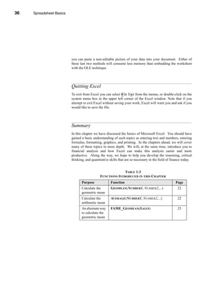 36     Spreadsheet Basics




     CHAPTER 1: Spreadsheet Basics




                               you can paste a non-editable picture of your data into your document. Either of
                               these last two methods will consume less memory than embedding the worksheet
                               with the OLE technique.




                               Quitting Excel
                               To exit from Excel you can select File Exit from the menus, or double-click on the
                               system menu box in the upper left corner of the Excel window. Note that if you
                               attempt to exit Excel without saving your work, Excel will warn you and ask if you
                               would like to save the file.




                               Summary
                               In this chapter we have discussed the basics of Microsoft Excel. You should have
                               gained a basic understanding of such topics as entering text and numbers, entering
                               formulas, formatting, graphics, and printing. In the chapters ahead, we will cover
                               many of these topics in more depth. We will, at the same time, introduce you to
                               financial analysis and how Excel can make this analysis easier and more
                               productive. Along the way, we hope to help you develop the reasoning, critical
                               thinking, and quantitative skills that are so necessary in the field of finance today.


                                                                 TABLE 1-3
                                                   FUNCTIONS INTRODUCED IN THIS CHAPTER
                                      Purpose              Function                                      Page
                                      Calculate the        GEOMEAN(NUMBER1, NUMBER2,...)                  22
                                      geometric mean
                                      Calculate the        AVERAGE(NUMBER1, NUMBER2,...)                  22
                                      arithmetic mean
                                      An alternate way     FAME_GEOMEAN(SALES)                            25
                                      to calculate the
                                      geometric mean




     36
 