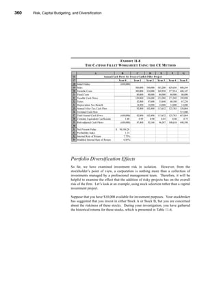 360     Risk, Capital Budgeting, and Diversification




      CHAPTER 11: Risk, Capital Budgeting, and Diversification




                                                                     EXHIBIT 11-8
                                                 THE CATFISH FILLET WORKSHEET USING THE CE METHOD

                                                          A                      B            C          D          E         F         G
                                     16                            Annual Cash Flows for Frozen Catfish Fillet Project
                                     17                                        Year 0       Year 1     Year 2 Year 3        Year 4    Year 5
                                     18   Initial Outlay                        (650,000)
                                     19   Sales                                              500,000 540,000 583,200        629,856   680,244
                                     20   Variable Costs                                     300,000 324,000 349,920        377,914   408,147
                                     21   Fixed Costs                                         80,000    80,000     80,000    80,000    80,000
                                     22   Taxable Cash Flows                                 120,000 136,000 153,280        171,942   192,098
                                     23   Taxes                                               42,000    47,600     53,648    60,180    67,234
                                     24   Depreciation Tax Benefit                            14,000    14,000     14,000    14,000    14,000
                                     25   Annual After-Tax Cash Flow                          92,000 102,400 113,632        125,763   138,864
                                     26   Terminal Cash Flow                                                                          515,000
                                     27   Total Annual Cash Flows               (650,000)     92,000 102,400 113,632        125,763   653,864
                                     28   Certainty Equivalent Coefficients         1.00        0.95       0.90      0.85      0.80      0.75
                                     29   Risk-adjusted Cash Flows              (650,000)     87,400    92,160     96,587   100,610   490,398
                                     30
                                     31   Net Present Value                  $ 94,184.26
                                     32   Profitability Index                       1.14
                                     33   Internal Rate of Return                  7.75%
                                     34   Modified Internal Rate of Return         6.85%




                                   Portfolio Diversification Effects
                                   So far, we have examined investment risk in isolation. However, from the
                                   stockholder’s point of view, a corporation is nothing more than a collection of
                                   investments managed by a professional management team. Therefore, it will be
                                   helpful to examine the effect that the addition of risky projects has on the overall
                                   risk of the firm. Let’s look at an example, using stock selection rather than a capital
                                   investment project.

                                   Suppose that you have $10,000 available for investment purposes. Your stockbroker
                                   has suggested that you invest in either Stock A or Stock B, but you are concerned
                                   about the riskiness of these stocks. During your investigation, you have gathered
                                   the historical returns for these stocks, which is presented in Table 11-6.




      360
 