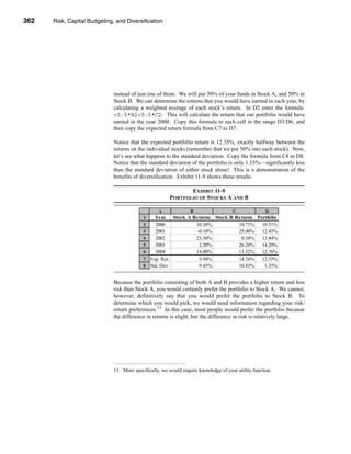 362     Risk, Capital Budgeting, and Diversification




      CHAPTER 11: Risk, Capital Budgeting, and Diversification




                                   instead of just one of them. We will put 50% of your funds in Stock A, and 50% in
                                   Stock B. We can determine the returns that you would have earned in each year, by
                                   calculating a weighted average of each stock’s return. In D2 enter the formula:
                                   =0.5*B2+0.5*C2. This will calculate the return that our portfolio would have
                                   earned in the year 2000. Copy this formula to each cell in the range D3:D6, and
                                   then copy the expected return formula from C7 to D7.

                                   Notice that the expected portfolio return is 12.35%, exactly halfway between the
                                   returns on the individual stocks (remember that we put 50% into each stock). Now,
                                   let’s see what happens to the standard deviation. Copy the formula from C8 to D8.
                                   Notice that the standard deviation of the portfolio is only 1.35%—significantly less
                                   than the standard deviation of either stock alone! This is a demonstration of the
                                   benefits of diversification. Exhibit 11-9 shows these results.

                                                                    EXHIBIT 11-9
                                                             PORTFOLIO OF STOCKS A AND B

                                                        A              B                   C               D
                                                 1     Year Stock A Returns Stock B Returns Portfolio
                                                 2     2000          10.30%          10.71%   10.51%
                                                 3     2001          -0.10%          25.00%   12.45%
                                                 4     2002          23.30%           0.38%   11.84%
                                                 5     2003           2.20%          26.20%   14.20%
                                                 6     2004          14.00%          11.52%   12.76%
                                                 7   Exp. Ret.        9.94%          14.76%   12.35%
                                                 8   Std. Dev.        9.43%          10.83%    1.35%


                                   Because the portfolio consisting of both A and B provides a higher return and less
                                   risk than Stock A, you would certainly prefer the portfolio to Stock A. We cannot,
                                   however, definitively say that you would prefer the portfolio to Stock B. To
                                   determine which you would pick, we would need information regarding your risk/
                                   return preferences.13 In this case, most people would prefer the portfolio because
                                   the difference in returns is slight, but the difference in risk is relatively large.




                                   13. More specifically, we would require knowledge of your utility function.




      362
 