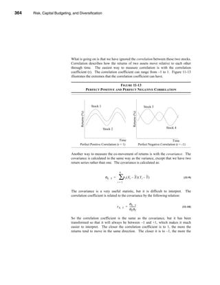 364     Risk, Capital Budgeting, and Diversification




      CHAPTER 11: Risk, Capital Budgeting, and Diversification




                                   What is going on is that we have ignored the correlation between these two stocks.
                                   Correlation describes how the returns of two assets move relative to each other
                                   through time. The easiest way to measure correlation is with the correlation
                                   coefficient (r). The correlation coefficient can range from –1 to 1. Figure 11-13
                                   illustrates the extremes that the correlation coefficient can have.

                                                                           FIGURE 11-13
                                                        PERFECT POSITIVE AND PERFECT NEGATIVE CORRELATION



                                                          Stock 1                                                          Stock 3
                                          Returns (%)




                                                                                                       Returns (%)
                                                                    Stock 2                                                                Stock 4


                                                                         Time                                                                  Time
                                          Perfect Positive Correlation (r = 1)                                       Perfect Negative Correlation (r = -1)

                                   Another way to measure the co-movement of returns is with the covariance. The
                                   covariance is calculated in the same way as the variance, except that we have two
                                   return series rather than one. The covariance is calculated as:

                                                                                     N
                                                                     σX,   Y   =    ∑ρ ( X – X ) ( Y – Y )
                                                                                              t    t                   t                                (11-9)
                                                                                   t=1


                                   The covariance is a very useful statistic, but it is difficult to interpret.                                          The
                                   correlation coefficient is related to the covariance by the following relation:

                                                                                                σX, Y
                                                                                   r X,   Y   = ----------
                                                                                                         -                                             (11-10)
                                                                                                σX σY

                                   So the correlation coefficient is the same as the covariance, but it has been
                                   transformed so that it will always be between –1 and +1, which makes it much
                                   easier to interpret. The closer the correlation coefficient is to 1, the more the
                                   returns tend to move in the same direction. The closer it is to –1, the more the




      364
 
