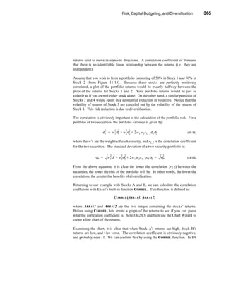 Risk, Capital Budgeting, and Diversification            365




                                                        Determining Portfolio Risk and Return




returns tend to move in opposite directions. A correlation coefficient of 0 means
that there is no identifiable linear relationship between the returns (i.e., they are
independent).

Assume that you wish to form a portfolio consisting of 50% in Stock 1 and 50% in
Stock 2 (from Figure 11-13). Because these stocks are perfectly positively
correlated, a plot of the portfolio returns would be exactly halfway between the
plots of the returns for Stocks 1 and 2. Your portfolio returns would be just as
volatile as if you owned either stock alone. On the other hand, a similar portfolio of
Stocks 3 and 4 would result in a substantial reduction in volatility. Notice that the
volatility of returns of Stock 3 are canceled out by the volatility of the returns of
Stock 4. This risk reduction is due to diversification.

The correlation is obviously important in the calculation of the portfolio risk. For a
portfolio of two securities, the portfolio variance is given by:

                       2           2 2         2 2
                     σP = w 1 σ1 + w 2 σ2 + 2w 1 w 2 r 1, 2 σ1 σ2                      (11-11)


where the w’s are the weights of each security, and r1,2 is the correlation coefficient
for the two securities. The standard deviation of a two-security portfolio is:

                             2 2         2 2                            2
                σP =       w 1 σ1 + w 2 σ2 + 2w 1 w 2 r 1, 2 σ1 σ2 =   σP              (11-12)


From the above equation, it is clear the lower the correlation (r1,2) between the
securities, the lower the risk of the portfolio will be. In other words, the lower the
correlation, the greater the benefits of diversification.

Returning to our example with Stocks A and B, we can calculate the correlation
coefficient with Excel’s built-in function CORREL. This function is defined as:

                                CORREL(ARRAY1, ARRAY2)

where ARRAY1 and ARRAY2 are the two ranges containing the stocks’ returns.
Before using CORREL, lets create a graph of the returns to see if you can guess
what the correlation coefficient is. Select B2:C6 and then use the Chart Wizard to
create a line chart of the returns.

Examining the chart, it is clear that when Stock A’s returns are high, Stock B’s
returns are low, and vice versa. The correlation coefficient is obviously negative,
and probably near –1. We can confirm this by using the CORREL function. In B9




                                                                                        365
 