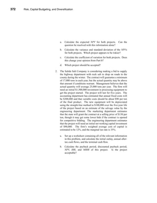 372     Risk, Capital Budgeting, and Diversification




      CHAPTER 11: Risk, Capital Budgeting, and Diversification




                                             a.   Calculate the expected NPV for both projects.          Can the
                                                  question be resolved with this information alone?
                                             b.   Calculate the variance and standard deviation of the NPVs
                                                  for both projects. Which project appears to be riskier?
                                             c.   Calculate the coefficient of variation for both projects. Does
                                                  this change your opinion from Part b?
                                             d.   Which project should be accepted?

                                        2.   The Salida Salt Company is considering making a bid to supply
                                             the highway department with rock salt to drop on roads in the
                                             county during the winter. The contract will guarantee a minimum
                                             of 17,000 tons in each year, but the actual quantity may be above
                                             that amount if conditions warrant. Management believes that the
                                             actual quantity will average 25,000 tons per year. The firm will
                                             need an initial $1,500,000 investment in processing equipment to
                                             get the project started. The project will last for five years. The
                                             accounting department has estimated that annual fixed costs will
                                             be $300,000 and that variable costs should be about $90 per ton
                                             of the final product. The new equipment will be depreciated
                                             using the straight-line method to $100,000 over the five-year life
                                             of the project based on an estimate of the salvage value by the
                                             engineering department. The marketing department estimates
                                             that the state will grant the contract at a selling price of $130 per
                                             ton, though it may get some lower bids if the contract is opened
                                             for competitive bidding. The engineering department estimates
                                             that the project will need an initial net working capital investment
                                             of $90,000. The firm’s weighted average cost of capital is
                                             estimated to be 12%, and the marginal tax rate is 35%.

                                             a.   Set up a worksheet containing all of the relevant information
                                                  in this problem, and calculate the initial outlay, annual after-
                                                  tax cash flows, and the terminal cash flow.
                                             b.   Calculate the payback period, discounted payback period,
                                                  NPV, IRR, and MIRR of this project. Is the project
                                                  acceptable?




      372
 