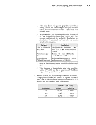 Risk, Capital Budgeting, and Diversification         373




                                                                       Problems




     c.   If the state decides to open the project for competitive
          bidding, what is the lowest bid price that you can enter
          without reducing shareholder wealth? Explain why your
          answer is correct.
     d.   Perform a Monte Carlo simulation to determine the expected
          NPV and the standard deviation of the expected NPV. The
          uncertain variables and their probability distributions are
          given below. Note that each year’s unit sales is a separate
          variable in the simulation.

            Variable                       Distribution
      Tons of Rock Salt in    Triangular with a minimum of 17,000,
      Each Year               most likely 25,000, and maximum of
                              35,000.
      Variable Cost per       Normal with a mean of $90, and a
      Ton                     standard deviation of $3.
      Actual Salvage          Uniform with a minimum of $70,000
      Value of Equipment      and a maximum of $120,000.
     e.   Create a histogram showing the probability distribution of
          NPV.
     f.   Using the output of the simulation, what is the probability
          that the NPV will be less than or equal to zero? Would you
          suggest that the project be accepted?

3.   Ormsbee Aviation, Inc., is considering two potential investments.
     Each project will cost $60,000 and have an expected life of five
     years. The CFO has estimated the probability distributions for each
     project’s cash flows as shown in the following table.

                                        Potential Cash Flows
              Probability            Project 1          Project 2
                 25%                 $15,000             $14,000
                 50%                   25,000             30,000
                 25%                   35,000             46,000




                                                                           373
 