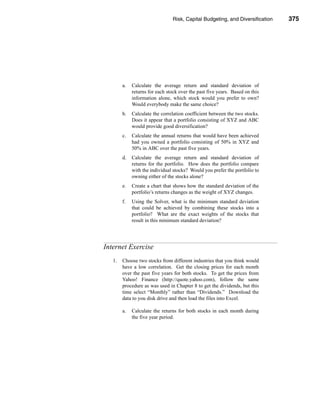 Risk, Capital Budgeting, and Diversification           375




                                                                   Internet Exercise




        a.   Calculate the average return and standard deviation of
             returns for each stock over the past five years. Based on this
             information alone, which stock would you prefer to own?
             Would everybody make the same choice?
        b.   Calculate the correlation coefficient between the two stocks.
             Does it appear that a portfolio consisting of XYZ and ABC
             would provide good diversification?
        c.   Calculate the annual returns that would have been achieved
             had you owned a portfolio consisting of 50% in XYZ and
             50% in ABC over the past five years.
        d.   Calculate the average return and standard deviation of
             returns for the portfolio. How does the portfolio compare
             with the individual stocks? Would you prefer the portfolio to
             owning either of the stocks alone?
        e.   Create a chart that shows how the standard deviation of the
             portfolio’s returns changes as the weight of XYZ changes.
        f.   Using the Solver, what is the minimum standard deviation
             that could be achieved by combining these stocks into a
             portfolio? What are the exact weights of the stocks that
             result in this minimum standard deviation?




Internet Exercise
   1.   Choose two stocks from different industries that you think would
        have a low correlation. Get the closing prices for each month
        over the past five years for both stocks. To get the prices from
        Yahoo! Finance (http://quote.yahoo.com), follow the same
        procedure as was used in Chapter 8 to get the dividends, but this
        time select “Monthly” rather than “Dividends.” Download the
        data to you disk drive and then load the files into Excel.

        a.   Calculate the returns for both stocks in each month during
             the five year period.




                                                                               375
 