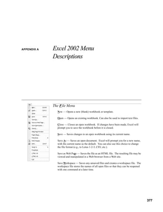 APPENDIX A   Excel 2002 Menu
             Descriptions




             The File Menu
               New — Opens a new (blank) workbook or template.

               Open — Opens an existing workbook. Can also be used to import text files.

               Close — Closes an open workbook. If changes have been made, Excel will
               prompt you to save the workbook before it is closed.

               Save — Saves changes to an open workbook using its current name.

               Save As — Saves an open document. Excel will prompt you for a new name,
               with the current name as the default. You can also use this choice to change
               the file format (e.g., to Lotus 1-2-3, CSV, etc.).

               Save as Web Page — Saves the file as an HTML file. The resulting file may be
               viewed and manipulated in a Web browser from a Web site.

               Save Workspace — Saves any unsaved files and creates a workspace file. The
               workspace file stores the names of all open files so that they can be reopened
               with one command at a later time.




                                                                                         377



                                                                                                377
 