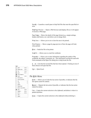 378    APPENDIX Excel 2002 Menu Descriptions




                           APPENDIX A: Excel 2002 Menu Descriptions




                               Search — Launches a search pane to help find files that meet the specified cri-
                               teria.

                               Web Page Preview — Opens a Web browser and displays file as it will appear
                               if saved as a Web page.

                               Page Setup — Shows the details of the page format (e.g., margin settings,
                               headers and footers, etc.) and allows you to change them.

                               Print Area — Allows you to set or clear the area to be printed.

                               Print Preview — Shows a page by page preview of how the page will look
                               when printed.

                               Print — Sends the file to the printer.

                               Send To — Allows you to e-mail the workbook.

                               Properties — Allows you to enter information regarding the author of the
                               workbook, the subject, comments, etc. This information can then be used with
                               Find command on the Open File dialog box to help locate the file.

                               1 . . . 4 — Lists the last several files that have been opened. Clicking on one of
                               these choices will open that file.

                               Exit — Quits Excel.



                           The Edit Menu
                               Undo — Allows you to Undo the last action if possible, or indicates that the
                               last option cannot be undone.

                               Repeat — Repeats the last action if possible, or indicates that the last action
                               cannot be redone.

                               Cut — Copies the current selection to the clipboard, and deletes it when it is
                               pasted elsewhere.

                               Copy — Copies the current selection to the clipboard without deleting it.




      378
 