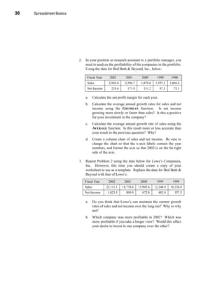38     Spreadsheet Basics




     CHAPTER 1: Spreadsheet Basics




                                     2.   In your position as research assistant to a portfolio manager, you
                                          need to analyze the profitability of the companies in the portfolio.
                                          Using the data for Bed Bath & Beyond, Inc., below:

                                           Fiscal Year        2002       2001        2000       1999        1998
                                           Sales             2,928.0     2,396.7     1,878.0   1,397.2     1,066.6
                                           Net Income          219.6      171.9       131.2        97.3      73.1

                                          a.      Calculate the net profit margin for each year.
                                          b.      Calculate the average annual growth rates for sales and net
                                                  income using the GEOMEAN function. Is net income
                                                  growing more slowly or faster than sales? Is this a positive
                                                  for your investment in the company?
                                          c.      Calculate the average annual growth rate of sales using the
                                                  AVERAGE function. Is this result more or less accurate than
                                                  your result in the previous question? Why?
                                          d.      Create a column chart of sales and net income. Be sure to
                                                  change the chart so that the x-axis labels contain the year
                                                  numbers, and format the axis so that 2002 is on the far right
                                                  side of the axis.

                                     3.   Repeat Problem 2 using the data below for Lowe’s Companies,
                                          Inc. However, this time you should create a copy of your
                                          worksheet to use as a template. Replace the data for Bed Bath &
                                          Beyond with that of Lowe’s.
                                          Fiscal Year        2002       2001        2000        1999         1998
                                          Sales            22,111.1    18,778.6    15,905.6    12,244.9    10,136.9
                                          Net Income        1,023.3      809.9       672.8         482.4      357.5

                                          a.      Do you think that Lowe’s can maintain the current growth
                                                  rates of sales and net income over the long run? Why or why
                                                  not?
                                          b.      Which company was more profitable in 2002? Which was
                                                  more profitable if you take a longer view? Would this affect
                                                  your desire to invest in one company over the other?




     38
 