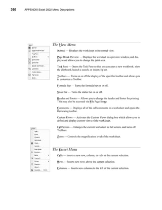 380    APPENDIX Excel 2002 Menu Descriptions




                           APPENDIX A: Excel 2002 Menu Descriptions




                           The View Menu
                               Normal — Displays the worksheet in its normal view.

                               Page Break Preview — Displays the worsheet in a preview window, and dis-
                               plays and allows you to change the print area.

                               Task Pane — Opens the Task Pane so that you can open a new workbook, view
                               the clipboard, launch a search, or insert clip art.

                               Toolbars — Turns on or off the display of the specified toolbar and allows you
                               to customize a Toolbar.

                               Formula Bar — Turns the formula bar on or off.

                               Staus Bar — Turns the status bar on or off.

                               Header and Footer — Allows you to change the header and footer for printing.
                               This may also be accessed via File Page Setup.

                               Comments — Displays all of the cell comments in a worksheet and opens the
                               Reviewing toolbar.

                               Custom Views — Activates the Custom Views dialog box which allows you to
                               define and display custom views of the worksheet.

                               Full Screen — Enlarges the current worksheet to full screen, and turns off
                               Toolbars.

                               Zoom — Controls the magnification level of the worksheet.



                           The Insert Menu
                               Cells — Inserts a new row, column, or cells at the current selection.

                               Rows — Inserts new rows above the current selection.

                               Columns — Inserts new columns to the left of the current selection.




      380
 