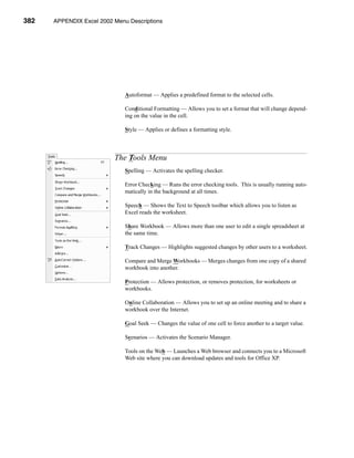 382    APPENDIX Excel 2002 Menu Descriptions




                           APPENDIX A: Excel 2002 Menu Descriptions




                               Autoformat — Applies a predefined format to the selected cells.

                               Conditional Formatting — Allows you to set a format that will change depend-
                               ing on the value in the cell.

                               Style — Applies or defines a formatting style.



                           The Tools Menu
                               Spelling — Activates the spelling checker.

                               Error Checking — Runs the error checking tools. This is usually running auto-
                               matically in the background at all times.

                               Speech — Shows the Text to Speech toolbar which allows you to listen as
                               Excel reads the worksheet.

                               Share Workbook — Allows more than one user to edit a single spreadsheet at
                               the same time.

                               Track Changes — Highlights suggested changes by other users to a worksheet.

                               Compare and Merge Workbooks — Merges changes from one copy of a shared
                               workbook into another.

                               Protection — Allows protection, or removes protection, for worksheets or
                               workbooks.

                               Online Collaboration — Allows you to set up an online meeting and to share a
                               workbook over the Internet.

                               Goal Seek — Changes the value of one cell to force another to a target value.

                               Scenarios — Activates the Scenario Manager.

                               Tools on the Web — Launches a Web browser and connects you to a Microsoft
                               Web site where you can download updates and tools for Office XP.




      382
 