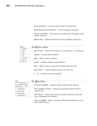 384    APPENDIX Excel 2002 Menu Descriptions




                           APPENDIX A: Excel 2002 Menu Descriptions




                               Group and Outline — Creates or clears outlines for selected areas.

                               PivotTable and PivotChart Report — Creates or changes a pivot table.

                               Import External Data — Runs a query on a database file or Web page to bring
                               the data into Excel.

                               Refresh Data — Updates the data retrieved from a database or Web query.



                           The Window Menu
                               New Window — Opens a new window on the workbook (i.e., a second copy).

                               Arrange — Arranges open workbooks.

                               Hide — Hides the active workbook.

                               Unhide — Unhides workbooks selected from list.

                               Split — Splits or removes a split in the worksheet at the active cell.

                               Freeze Panes — Freezes or unfreezes panes at the active cell.

                               1 . . . 9 — Activates the selected workbook.



                           The Help Menu
                               Microsoft Excel Help — Displays a table of contents for the help files.

                               Show the Office Assistant — Brings up an animated assistant to help you
                               search for help.

                               What’s This? — Allows you to click on any object on the Excel screen and
                               receive a description of its function.

                               Office on the Web — Opens a connection to the Internet and takes you to the
                               Office Update Web site.




      384
 