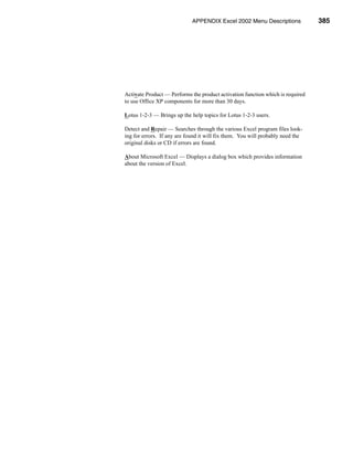 APPENDIX Excel 2002Help Menu
                                                 The Menu Descriptions              385




    Activate Product — Performs the product activation function which is required
    to use Office XP components for more than 30 days.

    Lotus 1-2-3 — Brings up the help topics for Lotus 1-2-3 users.

    Detect and Repair — Searches through the various Excel program files look-
    ing for errors. If any are found it will fix them. You will probably need the
    original disks or CD if errors are found.

    About Microsoft Excel — Displays a dialog box which provides information
    about the version of Excel.




Financial Analysis with Microsoft Excel                                       385
 