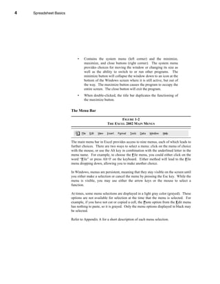 4       Spreadsheet Basics




    CHAPTER 1: Spreadsheet Basics




                                    •   Contains the system menu (left corner) and the minimize,
                                        maximize, and close buttons (right corner). The system menu
                                        provides choices for moving the window or changing its size as
                                        well as the ability to switch to or run other programs. The
                                        minimize button will collapse the window down to an icon at the
                                        bottom of the Windows screen where it is still active, but out of
                                        the way. The maximize button causes the program to occupy the
                                        entire screen. The close button will exit the program.
                                    •   When double-clicked, the title bar duplicates the functioning of
                                        the maximize button.


                              The Menu Bar

                                                                FIGURE 1-2
                                                        THE EXCEL 2002 MAIN MENUS




                              The main menu bar in Excel provides access to nine menus, each of which leads to
                              further choices. There are two ways to select a menu: click on the menu of choice
                              with the mouse, or use the Alt key in combination with the underlined letter in the
                              menu name. For example, to choose the File menu, you could either click on the
                              word “File” or press Alt+F on the keyboard. Either method will lead to the File
                              menu dropping down, allowing you to make another choice.

                              In Windows, menus are persistent, meaning that they stay visible on the screen until
                              you either make a selection or cancel the menu by pressing the Esc key. While the
                              menu is visible, you may use either the arrow keys or the mouse to select a
                              function.

                              At times, some menu selections are displayed in a light gray color (grayed). These
                              options are not available for selection at the time that the menu is selected. For
                              example, if you have not cut or copied a cell, the Paste option from the Edit menu
                              has nothing to paste, so it is grayed. Only the menu options displayed in black may
                              be selected.

                              Refer to Appendix A for a short description of each menu selection.




    4
 