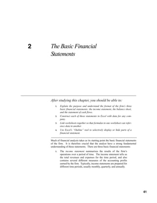 2
CHAPTER 2   The Basic Financial
            Statements




            After studying this chapter, you should be able to:
                1.   Explain the purpose and understand the format of the firm’s three
                     basic financial statements: the income statement, the balance sheet,
                     and the statement of cash flows.
                2.   Construct each of these statements in Excel with data for any com-
                     pany.
                3.   Link worksheets together so that formulas in one worksheet can refer-
                     ence data in another.
                4.   Use Excel’s “Outline” tool to selectively display or hide parts of a
                     financial statement.

            Much of financial analysis takes as its starting point the basic financial statements
            of the firm. It is therefore crucial that the analyst have a strong fundamental
            understanding of these statements. There are three basic financial statements:
                1.   The income statement summarizes the results of the firm’s
                     operations over a period of time. The income statement tells us
                     the total revenues and expenses for the time period, and also
                     contains several different measures of the accounting profits
                     earned by the firm. Typically, income statements are prepared for
                     different time periods, usually monthly, quarterly, and annually.



                                                                                             41



                                                                                                    41
 