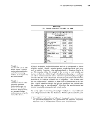 The Basic Financial Statements             43




                                                                                                The Income Statement




                                                                EXHIBIT 2-1
                                                 EPI’S INCOME STATEMENT FOR 2004 AND 2003




Principle 1:                    While we are building the income statement, we want to keep a couple of general
Make Excel do as much of the    principles in mind. Principle 1 says that we want to make Excel do as much of the
work as possible. Whenever      work as possible. Any time a value can be calculated, we should use Excel to do
possible, a formula should be
                                so. The reasoning behind this principle is that we want to avoid mistakes and
used rather than entering
numbers. In the long run this
                                increase productivity. A little thought before beginning the design of a worksheet
will minimize errors.           can help to minimize data entry errors, and increase productivity by reducing the
                                amount of data that needs to be entered. Principle 2 says that we should format the
                                worksheet in such a way as to make it easy to comprehend. There are many times
Principle 2:                    that you will be creating a worksheet for others to use, or for your own use at a later
Format the worksheet so that    date. Properly organizing the cells and judicious use of color and fonts can make
it is easy to understand.
                                the worksheet easier to use and modify.1 Worksheets that are disorganized and
Borders, shading, and font
choices are more than just
                                sloppily formatted do not engender faith in their results.
decorations. Properly chosen,
they can make important         It is usually helpful when working with multiple worksheets in a workbook for each
numbers stand out and get the   sheet to be given a name other than the default. With the right mouse button, click
attention they deserve.

                                1. We would like to emphasize the word “judicious.” Many people to whom fonts are a new
                                   idea end up producing documents with a definite ransom note appearance. Do yourself,
                                   and others, a favor by limiting your use of fonts to one or two per document.




                                                                                                                   43
 