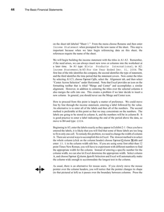 44     The Basic Financial Statements




     CHAPTER 2: The Basic Financial Statements




                                 on the sheet tab labeled “Sheet 1.” From the menu choose Rename and then enter
                                 Income Statement when prompted for the new name of the sheet. This step is
                                 important because when we later begin referencing data on this sheet, the
                                 references require the name of the sheet.

                                 We will begin building the income statement with the titles in A1:A3. Remember,
                                 if the need arises, we can always insert new rows or columns into the worksheet at
                                 a later time. In A1 type: Elvis Products International; in A2:
                                 Income Statement; in A3: For the Year Ended Dec. 31, 2004. The
                                 first line of the title identifies the company, the second identifies the type of statement,
                                 and the third identifies the time period that the statement covers. Now center the titles
                                 by selecting A1:C3, choose Format Cells, select the Alignment tab, and then select
                                 “Center Across Selection” under Horizontal. Note that Excel provides an icon on the
                                 formatting toolbar that is titled “Merge and Center” and accomplishes a similar
                                 alignment. However, in addition to centering the titles over the selected columns it
                                 also merges the cells into one. This creates a problem if we later decide to insert a
                                 new column. In general, you should never use the Merge and Center icon.

                                 How to proceed from this point is largely a matter of preference. We could move
                                 line by line through the income statement, entering a label followed by the value.
                                 An alternative is to enter all of the labels and then all of the numbers. The second
                                 method is preferable at this point so that we may concentrate on the numbers. The
                                 labels are going to be stored in column A, and the numbers will be in column B. It
                                 is good practice to enter a label indicating the end of the period above the data, so
                                 move to B4 and type: 2004.

                                 Beginning in A5, enter the labels exactly as they appear in Exhibit 2-1. Once you have
                                 entered the labels, it is likely that you will find that some of these labels are too long
                                 to fit in only one cell. To remedy this problem, we need to change the width of column
                                 A. There are several ways to accomplish this in Excel. The slowest method is to select
                                 the whole column (click on the column header) choose Format Column Width and
                                 enter: 33.5 in the column width edit box. If you are using some font other than 12
                                 point Times New Roman, you will have to experiment with different numbers to find
                                 the appropriate width for the column. Instead of entering a specific number for the
                                 column width, we can also let Excel determine the appropriate width. Select column
                                 A, and choose Format Column Autofit Selection and Excel will automatically make
                                 the column wide enough to accommodate the longest text in the column.

                                 As usual, there is an alternative for mouse users. If you slowly move the mouse
                                 pointer over the column headers, you will notice that the pointer changes its shape
                                 (to that pictured at left) as it passes over the boundary between columns. Press the



     44
 